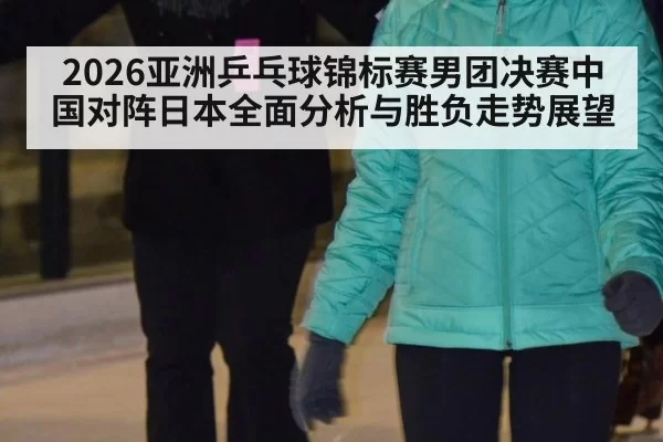 2026亚洲乒乓球锦标赛男团决赛中国对阵日本全面分析与胜负走势展望